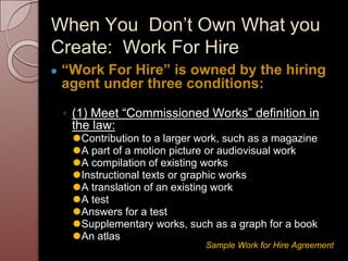 When You Don’t Own What you
Create: Work For Hire
● “Work For Hire” is owned by the hiring
agent under three conditions:
◦ (1) Meet “Commissioned Works” definition in
the law:
⚫Contribution to a larger work, such as a magazine
⚫A part of a motion picture or audiovisual work
⚫A compilation of existing works
⚫Instructional texts or graphic works
⚫A translation of an existing work
⚫A test
⚫Answers for a test
⚫Supplementary works, such as a graph for a book
⚫An atlas
Sample Work for Hire Agreement
 