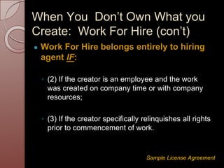 ● Work For Hire belongs entirely to hiring
agent IF:
◦ (2) If the creator is an employee and the work
was created on company time or with company
resources;
◦ (3) If the creator specifically relinquishes all rights
prior to commencement of work.
Sample License Agreement
When You Don’t Own What you
Create: Work For Hire (con’t)
 
