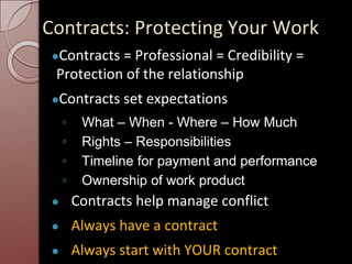 Contracts: Protecting Your Work
●Contracts = Professional = Credibility =
Protection of the relationship
●Contracts set expectations
◦ What – When - Where – How Much
◦ Rights – Responsibilities
◦ Timeline for payment and performance
◦ Ownership of work product
● Contracts help manage conflict
● Always have a contract
● Always start with YOUR contract
 