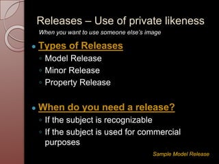 Releases – Use of private likeness
● Types of Releases
◦ Model Release
◦ Minor Release
◦ Property Release
● When do you need a release?
◦ If the subject is recognizable
◦ If the subject is used for commercial
purposes
Sample Model Release
When you want to use someone else’s image
 