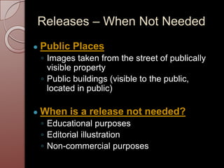 Releases – When Not Needed
● Public Places
◦ Images taken from the street of publically
visible property
◦ Public buildings (visible to the public,
located in public)
● When is a release not needed?
◦ Educational purposes
◦ Editorial illustration
◦ Non-commercial purposes
 