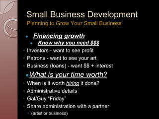 Small Business Development
● Financing growth
● Know why you need $$$
◦ Investors - want to see profit
◦ Patrons - want to see your art
◦ Business (loans) - want $$ + interest
●What is your time worth?
◦ When is it worth hiring it done?
◦ Administrative details
◦ Gal/Guy “Friday”
◦ Share administration with a partner
◦ (artist or business)
Planning to Grow Your Small Business
 