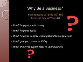Why Be a Business?
● It will help you make money
● It will help you focus
● It will help you comply with legal and tax regulations
● It will give you more credibility
● It will show you weaknesses in your business
Five Reasons to “Step Up” the
Business Side of Your Art
 
