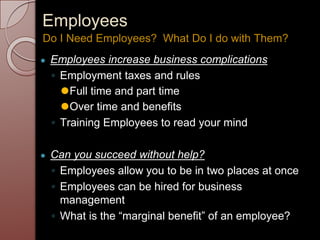 Employees
● Employees increase business complications
◦ Employment taxes and rules
⚫Full time and part time
⚫Over time and benefits
◦ Training Employees to read your mind
● Can you succeed without help?
◦ Employees allow you to be in two places at once
◦ Employees can be hired for business
management
◦ What is the “marginal benefit” of an employee?
Do I Need Employees? What Do I do with Them?
 