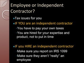 Employee or Independent
Contractor?
●Tax issues for you
●IF YOU are an independent contractor
◦You have to pay your own taxes
◦You are hired for your expertise and
product, not to put in time
●IF you HIRE an independent contractor
◦Make sure you report on IRS 1099
◦Make sure they aren’t “really” an
employee
 