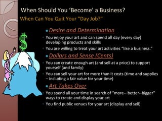 When Should You ‘Become’ a Business?
●Desire and Determination
◦ You enjoy your art and can spend all day (every day)
developing products and skills
◦ You are willing to treat your art activities “like a business.”
●Dollars and Sense (Cents)
◦ You can create enough art (and sell at a price) to support
yourself (and family)
◦ You can sell your art for more than it costs (time and supplies
– including a fair value for your time)
●Art Takes Over
◦ You spend all your time in search of “more-- better--bigger”
ways to create and display your art
◦ You find public venues for your art (display and sell)
When Can You Quit Your “Day Job?”
 
