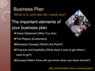 Business Plan
◦ The important elements of
◦ your business plan
⚫Vision Statement (Who You Are)
⚫The Players (Customers)
⚫Business Concept (What’s the Point?)
⚫Finances and feasibility (What does it cost to get where I
want to go?)
⚫Success Matrix (How will you know when you have arrived?)
What is it, and why do I need one?
Why should Artists have a business plan?
 
