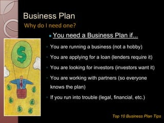 Business Plan
● You need a Business Plan if...
◦ You are running a business (not a hobby)
◦ You are applying for a loan (lenders require it)
◦ You are looking for investors (investors want it)
◦ You are working with partners (so everyone
knows the plan)
◦ If you run into trouble (legal, financial, etc.)
Why do I need one?
Top 10 Business Plan Tips
 