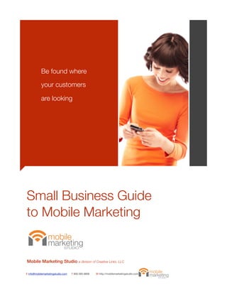 Be found where

           your customers

           are looking




Small Business Guide
to Mobile Marketing


Mobile Marketing Studio a division of Creative Links, LLC

E info@mobilemarketingstudio.com   T 800.585.9806   W http://mobilemarketingstudio.com
 