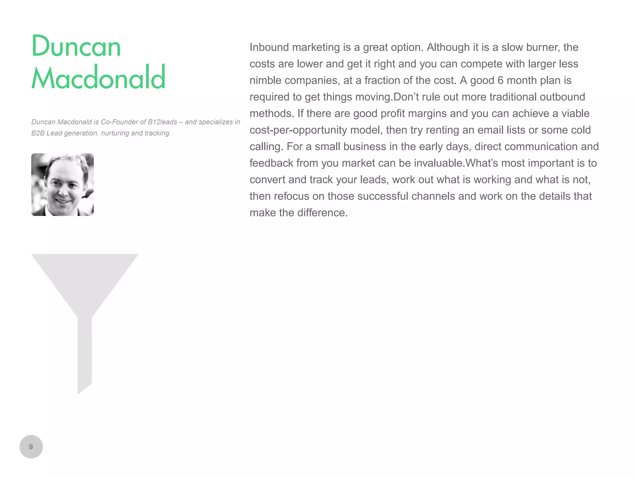 Inbound marketing is a great option. Although it is a slow burner, the

Duncan
Macdonald

costs are lower and get it right and you can compete with larger less
nimble companies, at a fraction of the cost. A good 6 month plan is
required to get things moving.Don’t rule out more traditional outbound

Duncan Macdonald is Co-Founder of B12leads – and specializes in
B2B Lead generation, nurturing and tracking.

methods. If there are good profit margins and you can achieve a viable
cost-per-opportunity model, then try renting an email lists or some cold
calling. For a small business in the early days, direct communication and
feedback from you market can be invaluable.What’s most important is to
convert and track your leads, work out what is working and what is not,
then refocus on those successful channels and work on the details that
make the difference.

9

 