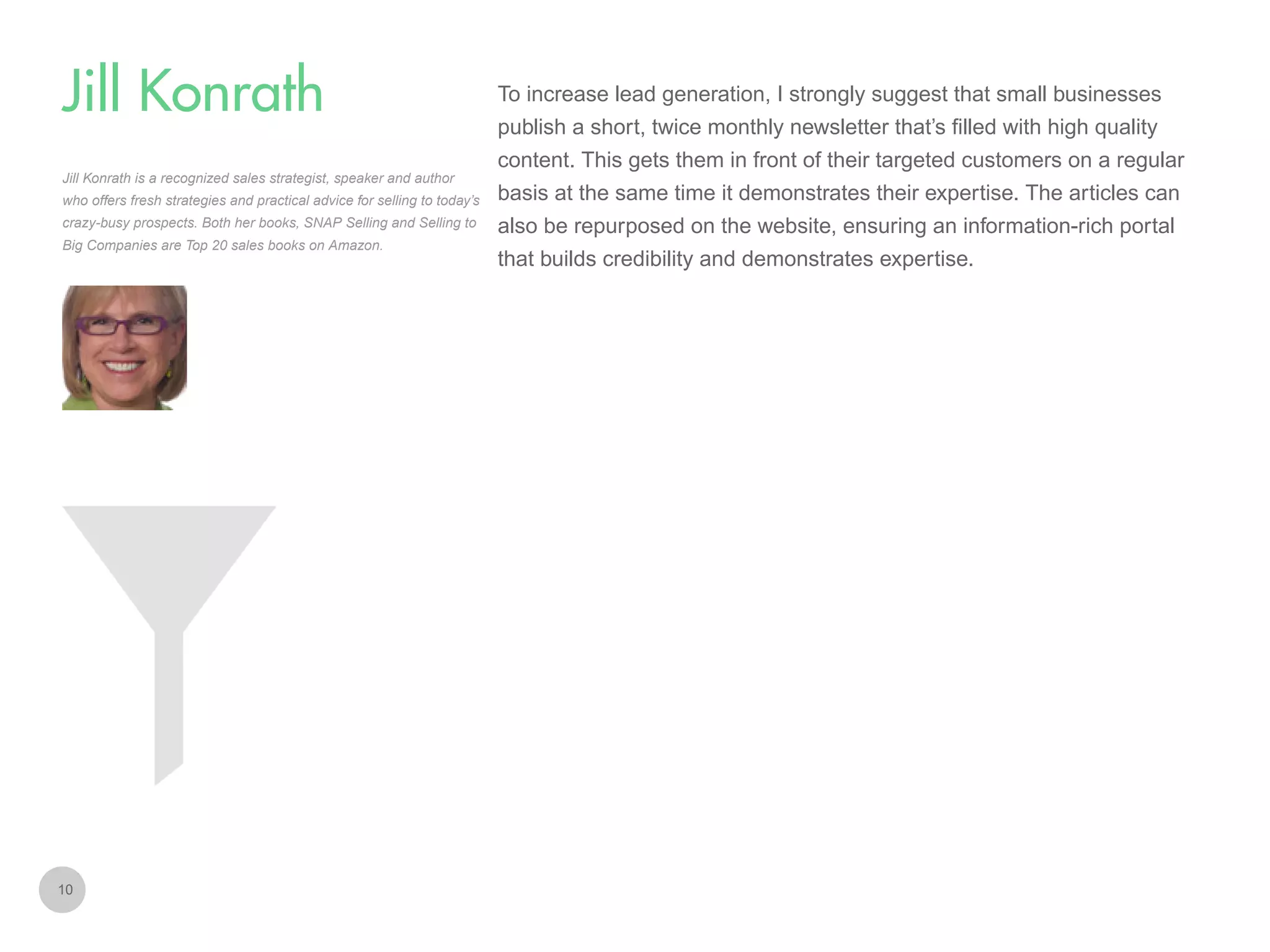 To increase lead generation, I strongly suggest that small businesses

Jill Konrath
publish a short, twice monthly newsletter that’s filled with high quality
content. This gets them in front of their targeted customers on a regular
Jill Konrath is a recognized sales strategist, speaker and author
who offers fresh strategies and practical advice for selling to today’s
crazy-busy prospects. Both her books, SNAP Selling and Selling to
Big Companies are Top 20 sales books on Amazon.

10

basis at the same time it demonstrates their expertise. The articles can
also be repurposed on the website, ensuring an information-rich portal
that builds credibility and demonstrates expertise.

 