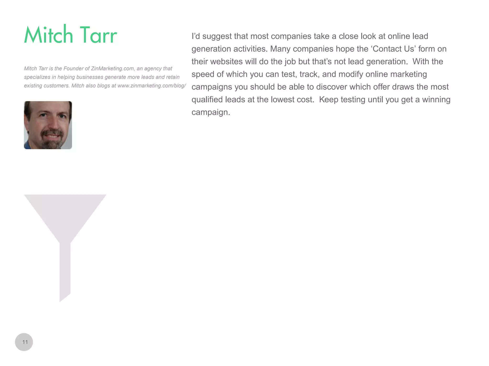 I’d suggest that most companies take a close look at online lead

Mitch Tarr
generation activities. Many companies hope the ‘Contact Us’ form on
their websites will do the job but that’s not lead generation. With the
Mitch Tarr is the Founder of ZinMarketing.com, an agency that
specializes in helping businesses generate more leads and retain
existing customers. Mitch also blogs at www.zinmarketing.com/blog/

speed of which you can test, track, and modify online marketing
campaigns you should be able to discover which offer draws the most
qualified leads at the lowest cost. Keep testing until you get a winning
campaign.

11

 