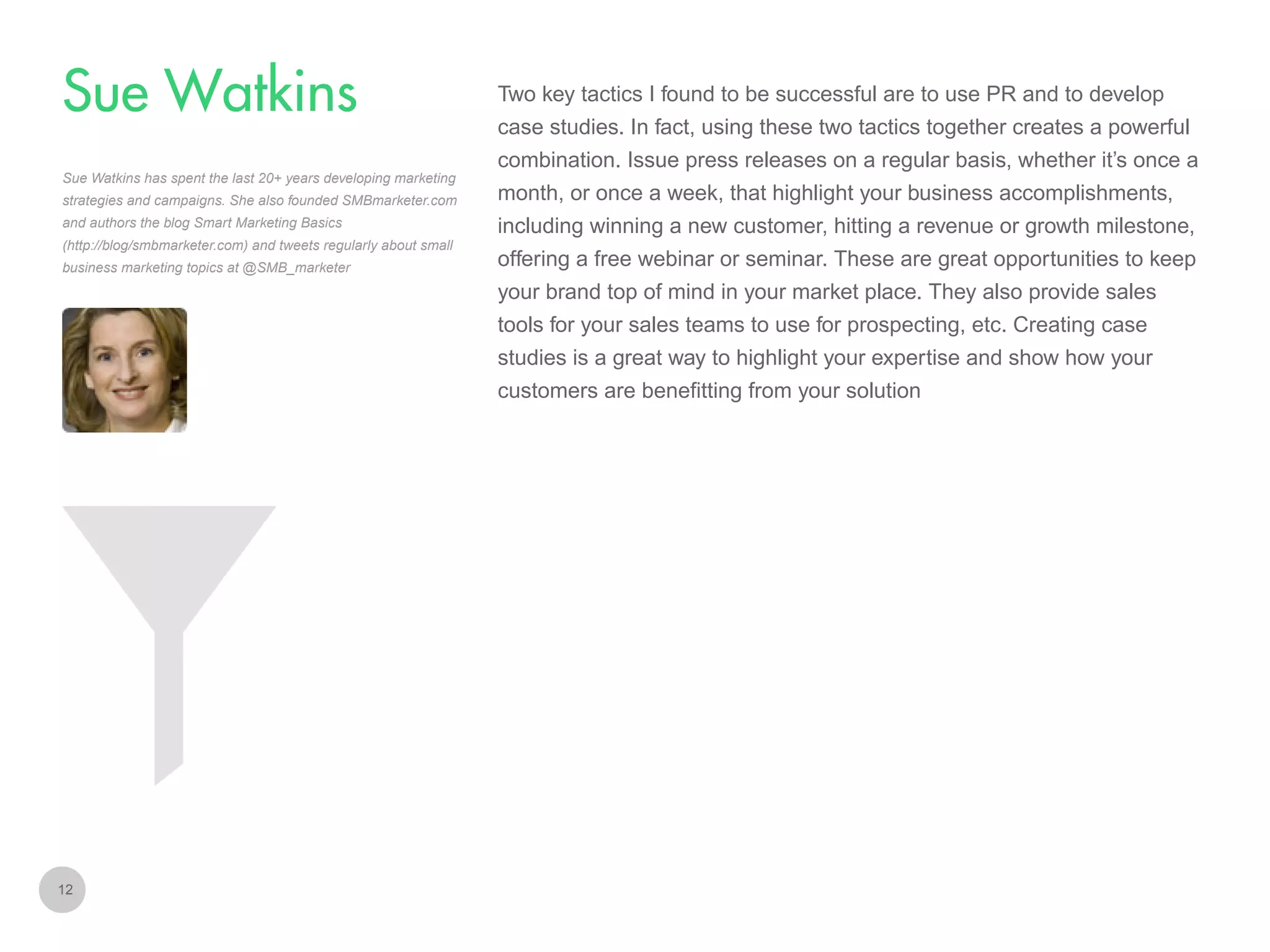 Two key tactics I found to be successful are to use PR and to develop

Sue Watkins
case studies. In fact, using these two tactics together creates a powerful
combination. Issue press releases on a regular basis, whether it’s once a
Sue Watkins has spent the last 20+ years developing marketing
strategies and campaigns. She also founded SMBmarketer.com
and authors the blog Smart Marketing Basics
(http://blog/smbmarketer.com) and tweets regularly about small
business marketing topics at @SMB_marketer

month, or once a week, that highlight your business accomplishments,
including winning a new customer, hitting a revenue or growth milestone,
offering a free webinar or seminar. These are great opportunities to keep
your brand top of mind in your market place. They also provide sales
tools for your sales teams to use for prospecting, etc. Creating case
studies is a great way to highlight your expertise and show how your
customers are benefitting from your solution

12

 