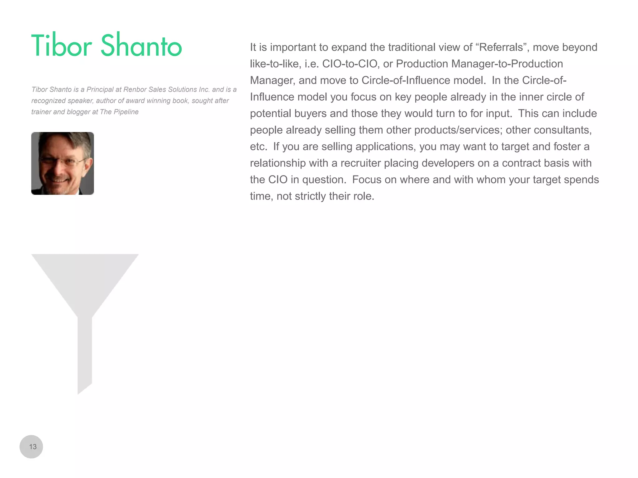 It is important to expand the traditional view of “Referrals”, move beyond

Tibor Shanto
like-to-like, i.e. CIO-to-CIO, or Production Manager-to-Production
Manager, and move to Circle-of-Influence model. In the Circle-ofTibor Shanto is a Principal at Renbor Sales Solutions Inc. and is a
recognized speaker, author of award winning book, sought after
trainer and blogger at The Pipeline

Influence model you focus on key people already in the inner circle of
potential buyers and those they would turn to for input. This can include
people already selling them other products/services; other consultants,
etc. If you are selling applications, you may want to target and foster a
relationship with a recruiter placing developers on a contract basis with
the CIO in question. Focus on where and with whom your target spends
time, not strictly their role.

13

 