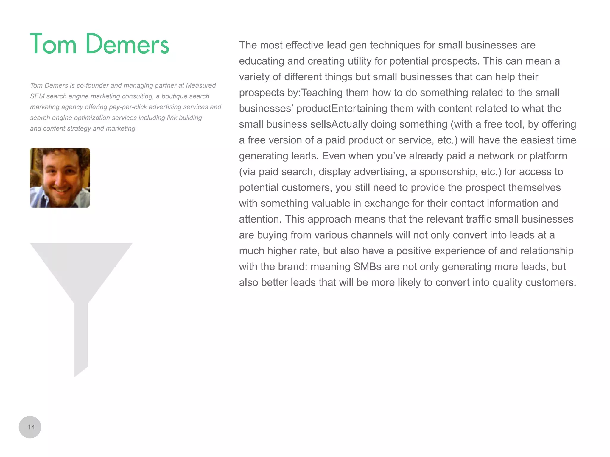 The most effective lead gen techniques for small businesses are

Tom Demers
educating and creating utility for potential prospects. This can mean a
variety of different things but small businesses that can help their
Tom Demers is co-founder and managing partner at Measured
SEM search engine marketing consulting, a boutique search
marketing agency offering pay-per-click advertising services and
search engine optimization services including link building
and content strategy and marketing.

prospects by:Teaching them how to do something related to the small
businesses’ productEntertaining them with content related to what the
small business sellsActually doing something (with a free tool, by offering
a free version of a paid product or service, etc.) will have the easiest time
generating leads. Even when you’ve already paid a network or platform
(via paid search, display advertising, a sponsorship, etc.) for access to
potential customers, you still need to provide the prospect themselves
with something valuable in exchange for their contact information and
attention. This approach means that the relevant traffic small businesses
are buying from various channels will not only convert into leads at a
much higher rate, but also have a positive experience of and relationship
with the brand: meaning SMBs are not only generating more leads, but
also better leads that will be more likely to convert into quality customers.

14

 