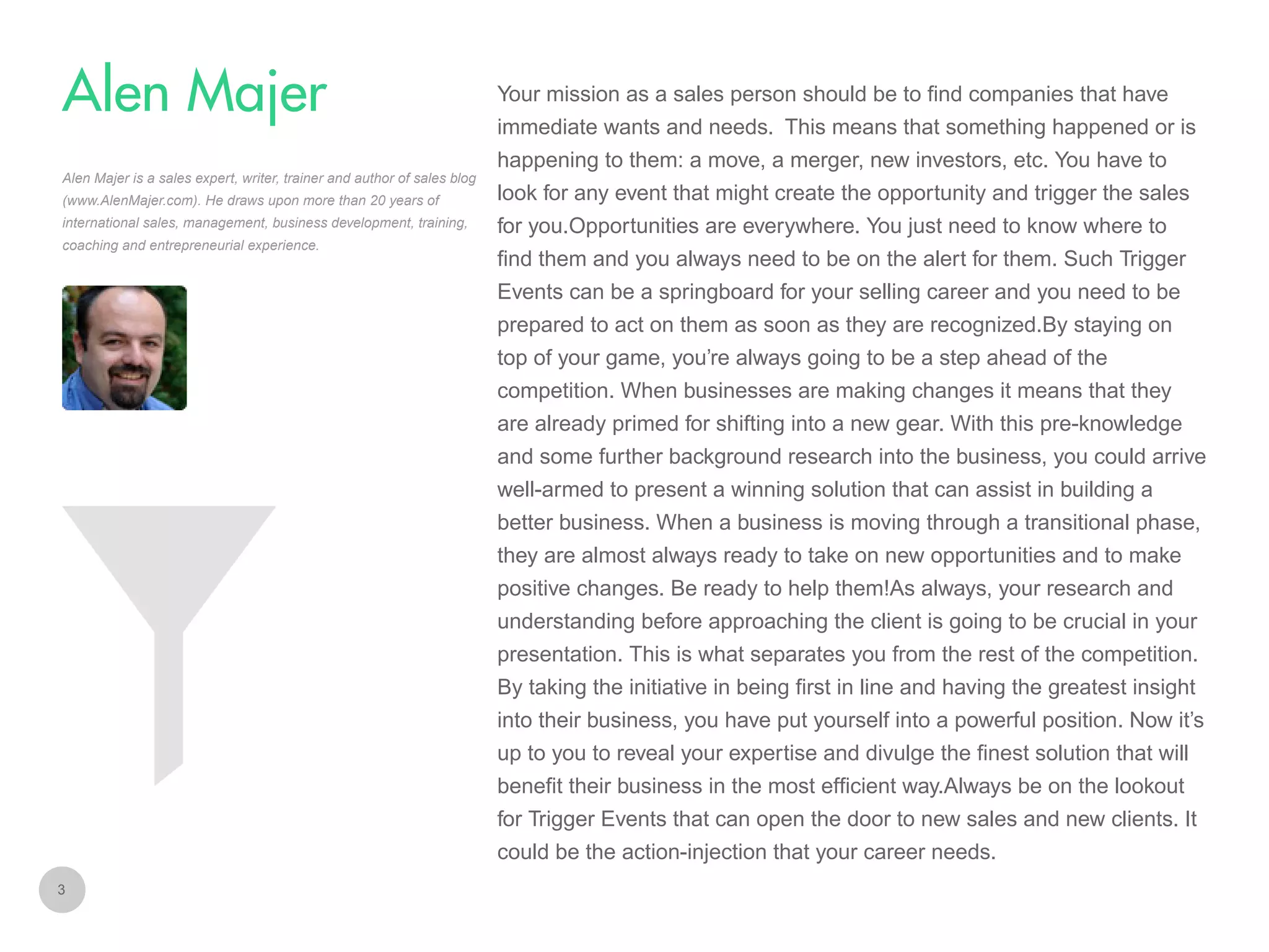 Your mission as a sales person should be to find companies that have

Alen Majer
immediate wants and needs. This means that something happened or is
happening to them: a move, a merger, new investors, etc. You have to
Alen Majer is a sales expert, writer, trainer and author of sales blog
(www.AlenMajer.com). He draws upon more than 20 years of
international sales, management, business development, training,
coaching and entrepreneurial experience.

look for any event that might create the opportunity and trigger the sales
for you.Opportunities are everywhere. You just need to know where to
find them and you always need to be on the alert for them. Such Trigger
Events can be a springboard for your selling career and you need to be
prepared to act on them as soon as they are recognized.By staying on
top of your game, you’re always going to be a step ahead of the
competition. When businesses are making changes it means that they
are already primed for shifting into a new gear. With this pre-knowledge
and some further background research into the business, you could arrive
well-armed to present a winning solution that can assist in building a
better business. When a business is moving through a transitional phase,
they are almost always ready to take on new opportunities and to make
positive changes. Be ready to help them!As always, your research and
understanding before approaching the client is going to be crucial in your
presentation. This is what separates you from the rest of the competition.
By taking the initiative in being first in line and having the greatest insight
into their business, you have put yourself into a powerful position. Now it’s
up to you to reveal your expertise and divulge the finest solution that will
benefit their business in the most efficient way.Always be on the lookout
for Trigger Events that can open the door to new sales and new clients. It
could be the action-injection that your career needs.

3

 
