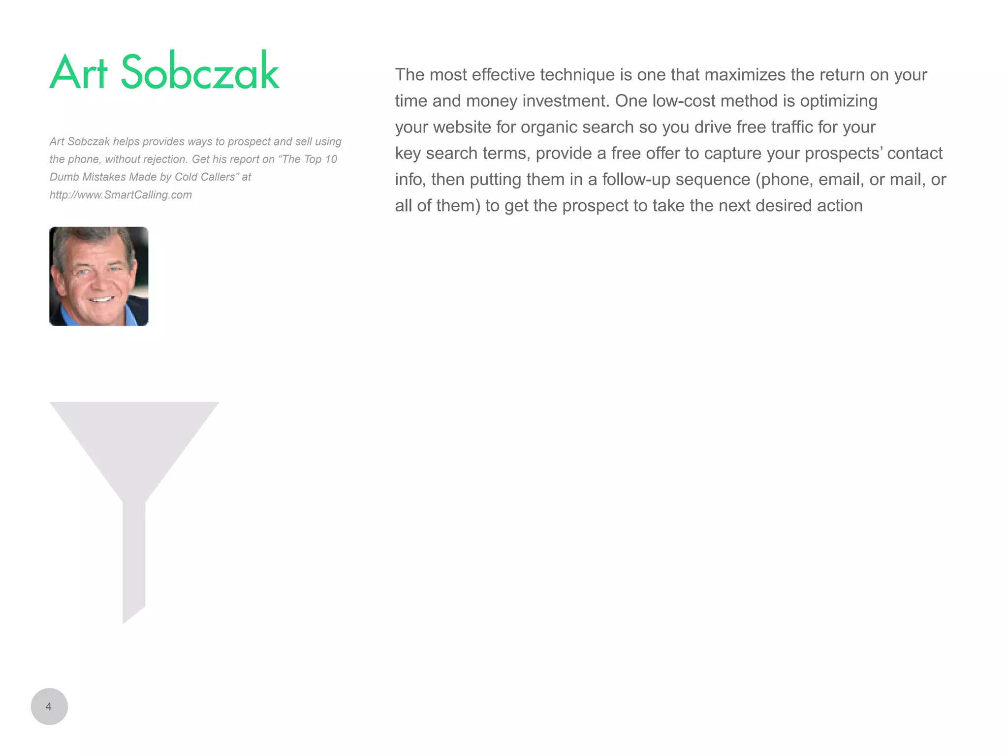The most effective technique is one that maximizes the return on your

Art Sobczak
time and money investment. One low-cost method is optimizing
your website for organic search so you drive free traffic for your
Art Sobczak helps provides ways to prospect and sell using
the phone, without rejection. Get his report on “The Top 10
Dumb Mistakes Made by Cold Callers” at
http://www.SmartCalling.com

4

key search terms, provide a free offer to capture your prospects’ contact
info, then putting them in a follow-up sequence (phone, email, or mail, or
all of them) to get the prospect to take the next desired action

 