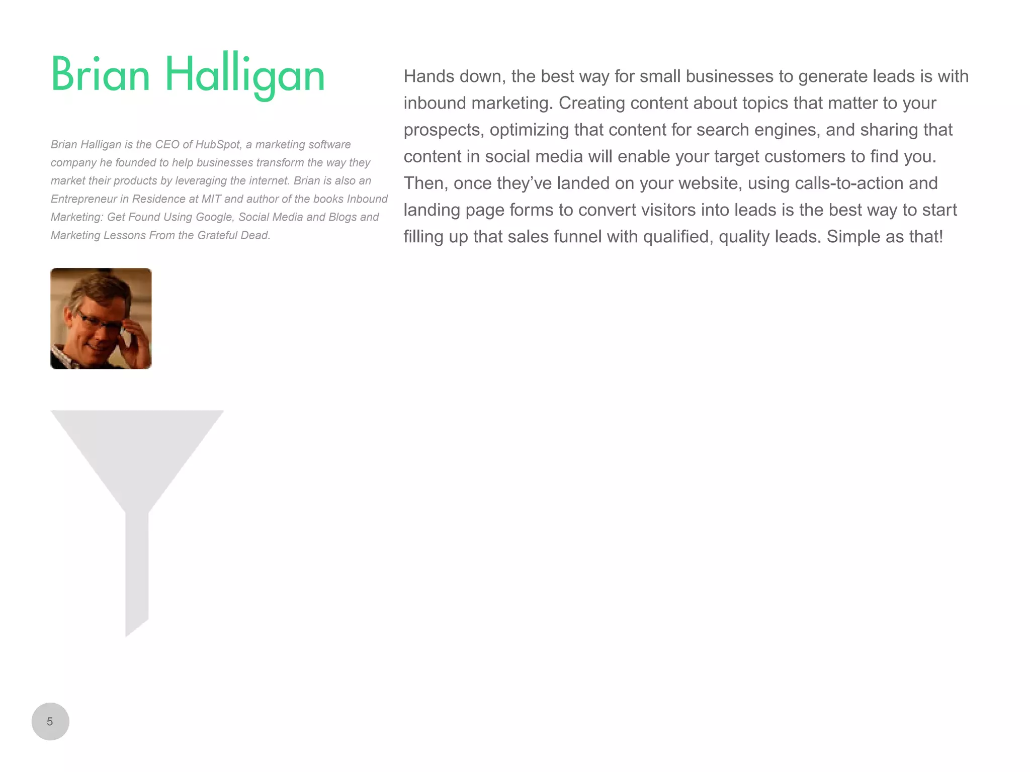 Hands down, the best way for small businesses to generate leads is with

Brian Halligan
inbound marketing. Creating content about topics that matter to your
prospects, optimizing that content for search engines, and sharing that
Brian Halligan is the CEO of HubSpot, a marketing software
company he founded to help businesses transform the way they
market their products by leveraging the internet. Brian is also an
Entrepreneur in Residence at MIT and author of the books Inbound

content in social media will enable your target customers to find you.
Then, once they’ve landed on your website, using calls-to-action and

Marketing: Get Found Using Google, Social Media and Blogs and

landing page forms to convert visitors into leads is the best way to start

Marketing Lessons From the Grateful Dead.

filling up that sales funnel with qualified, quality leads. Simple as that!

5

 