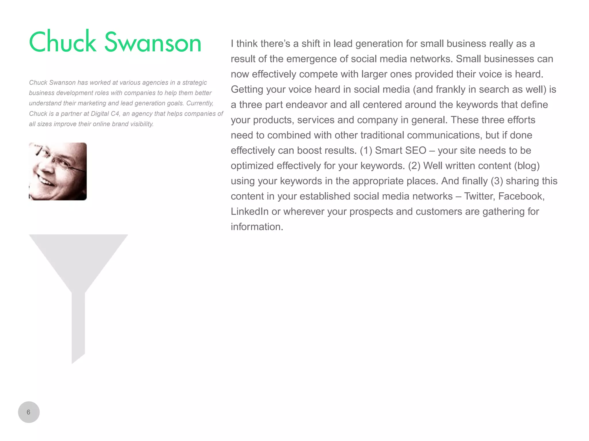 I think there’s a shift in lead generation for small business really as a

Chuck Swanson
result of the emergence of social media networks. Small businesses can
now effectively compete with larger ones provided their voice is heard.
Chuck Swanson has worked at various agencies in a strategic
business development roles with companies to help them better
understand their marketing and lead generation goals. Currently,
Chuck is a partner at Digital C4, an agency that helps companies of
all sizes improve their online brand visibility.

Getting your voice heard in social media (and frankly in search as well) is
a three part endeavor and all centered around the keywords that define
your products, services and company in general. These three efforts
need to combined with other traditional communications, but if done
effectively can boost results. (1) Smart SEO – your site needs to be
optimized effectively for your keywords. (2) Well written content (blog)
using your keywords in the appropriate places. And finally (3) sharing this
content in your established social media networks – Twitter, Facebook,
LinkedIn or wherever your prospects and customers are gathering for
information.

6

 