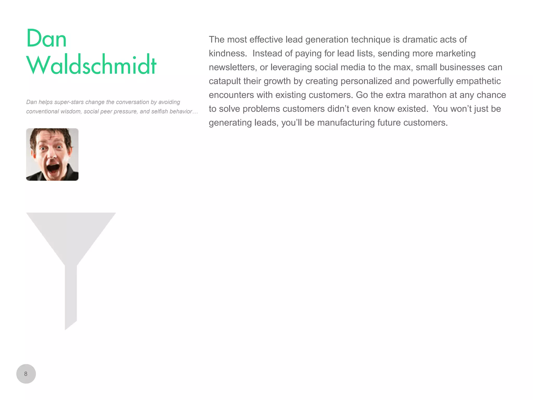 The most effective lead generation technique is dramatic acts of

Dan
Waldschmidt

kindness. Instead of paying for lead lists, sending more marketing
newsletters, or leveraging social media to the max, small businesses can
catapult their growth by creating personalized and powerfully empathetic

Dan helps super-stars change the conversation by avoiding
conventional wisdom, social peer pressure, and selfish behavior…

encounters with existing customers. Go the extra marathon at any chance
to solve problems customers didn’t even know existed. You won’t just be
generating leads, you’ll be manufacturing future customers.

8

 