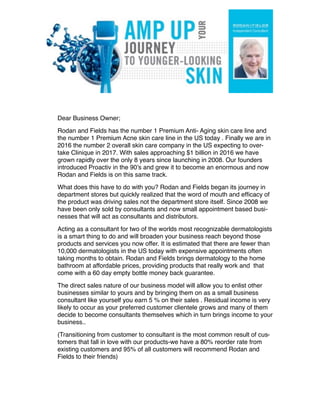 Dear Business Owner;
Rodan and Fields has the number 1 Premium Anti- Aging skin care line and
the number 1 Premium Acne skin care line in the US today . Finally we are in
2016 the number 2 overall skin care company in the US expecting to over-
take Clinique in 2017. With sales approaching $1 billion in 2016 we have
grown rapidly over the only 8 years since launching in 2008. Our founders
introduced Proactiv in the 90’s and grew it to become an enormous and now
Rodan and Fields is on this same track.
What does this have to do with you? Rodan and Fields began its journey in
department stores but quickly realized that the word of mouth and efﬁcacy of
the product was driving sales not the department store itself. Since 2008 we
have been only sold by consultants and now small appointment based busi-
nesses that will act as consultants and distributors.
Acting as a consultant for two of the worlds most recognizable dermatologists
is a smart thing to do and will broaden your business reach beyond those
products and services you now offer. It is estimated that there are fewer than
10,000 dermatologists in the US today with expensive appointments often
taking months to obtain. Rodan and Fields brings dermatology to the home
bathroom at affordable prices, providing products that really work and that
come with a 60 day empty bottle money back guarantee.
The direct sales nature of our business model will allow you to enlist other
businesses similar to yours and by bringing them on as a small business
consultant like yourself you earn 5 % on their sales . Residual income is very
likely to occur as your preferred customer clientele grows and many of them
decide to become consultants themselves which in turn brings income to your
business..
(Transitioning from customer to consultant is the most common result of cus-
tomers that fall in love with our products-we have a 80% reorder rate from
existing customers and 95% of all customers will recommend Rodan and
Fields to their friends)
 