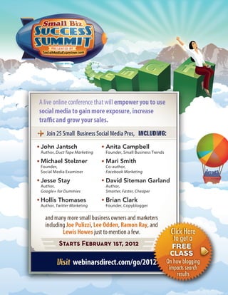 A live online conference that will empower you to use
social media to gain more exposure, increase
tra c and grow your sales.
   Join 25 Small Business Social Media Pros,
John Jantsch                  Anita Campbell
Author, Duct Tape Marketing   Founder, Small Business Trends

Michael Stelzner              Mari Smith
Founder,                      Co-author,
Social Media Examiner         Facebook Marketing

Jesse Stay                    David Siteman Garland
Author,                       Author,
Google+ for Dummies           Smarter, Faster, Cheaper

Hollis Thomases               Brian Clark
Author, Twitter Marketing     Founder, Copyblogger


  and many more small business owners and marketers
  including Joe Pulizzi, Lee Odden, Ramon Ray, and
          Lewis Howes just to mention a few.                    Click Here
                                                                 to get a
         Starts February 1st, 2012                              FREE
                                                                CLASS
                 webinarsdirect.com/go/2012                    On how blogging
                                                                impacts search
                                                                   results
 