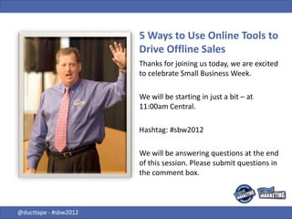 5 Ways to Use Online Tools to
                       Drive Offline Sales
                       Thanks for joining us today, we are excited
                       to celebrate Small Business Week.

                       We will be starting in just a bit – at
                       11:00am Central.

                       Hashtag: #sbw2012

                       We will be answering questions at the end
                       of this session. Please submit questions in
                       the comment box.



@ducttape - #sbw2012
 