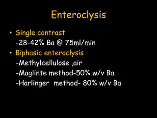 Enteroclysis
• Single contrast
-28-42% Ba @ 75ml/min
• Biphasic enteroclysis
-Methylcellulose ,air
-Maglinte method-50% w/v Ba
-Harlinger method- 80% w/v Ba
 