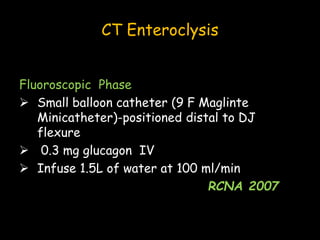 CT Enteroclysis
Fluoroscopic Phase
 Small balloon catheter (9 F Maglinte
Minicatheter)-positioned distal to DJ
flexure
 0.3 mg glucagon IV
 Infuse 1.5L of water at 100 ml/min
RCNA 2007
 