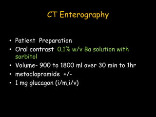 CT Enterography
• Patient Preparation
• Oral contrast 0.1% w/v Ba solution with
sorbitol
• Volume- 900 to 1800 ml over 30 min to 1hr
• metoclopramide +/-
• 1 mg glucagon (i/m,i/v)
 