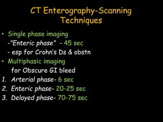 CT Enterography-Scanning
Techniques
• Single phase imaging
-”Enteric phase” - 45 sec
- esp for Crohn’s Ds & obstn
• Multiphasic imaging
for Obscure GI bleed
1. Arterial phase- 6 sec
2. Enteric phase- 20-25 sec
3. Delayed phase- 70-75 sec
 
