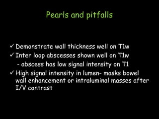 Pearls and pitfalls
 Demonstrate wall thickness well on T1w
 Inter loop abscesses shown well on T1w
- abscess has low signal intensity on T1
 High signal intensity in lumen- masks bowel
wall enhancement or intraluminal masses after
I/V contrast
 