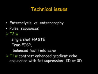 Technical issues
• Enteroclysis vs enterography
• Pulse sequences
 T2 w
single shot HASTE
True-FISP,
balanced fast field echo
 T1 w contrast enhanced gradient echo
sequences with fat supression- 2D or 3D
 