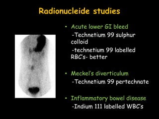 Radionucleide studies
• Acute lower GI bleed
-Technetium 99 sulphur
colloid
-technetium 99 labelled
RBC’s- better
• Meckel’s diverticulum
-Technetium 99 pertechnate
• Inflammatory bowel disease
-Indium 111 labelled WBC’s
 