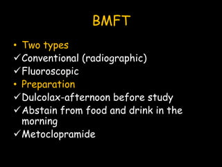 BMFT
• Two types
Conventional (radiographic)
Fluoroscopic
• Preparation
Dulcolax-afternoon before study
Abstain from food and drink in the
morning
Metoclopramide
 