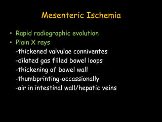 Mesenteric Ischemia
• Rapid radiographic evolution
• Plain X rays
-thickened valvulae conniventes
-dilated gas filled bowel loops
-thickening of bowel wall
-thumbprinting-occassionally
-air in intestinal wall/hepatic veins
 