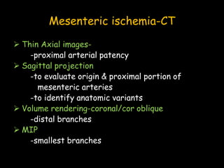 Mesenteric ischemia-CT
 Thin Axial images-
-proximal arterial patency
 Sagittal projection
-to evaluate origin & proximal portion of
mesenteric arteries
-to identify anatomic variants
 Volume rendering-coronal/cor oblique
-distal branches
 MIP
-smallest branches
 