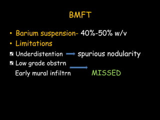 BMFT
• Barium suspension- 40%-50% w/v
• Limitations
Underdistention spurious nodularity
Low grade obstrn
Early mural infiltrn MISSED
 
