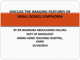 BY DR MAIMUNA ABDULKARIM HALLIRU
DEPT OF RADIOLOGY
AMINU KANO TEACHING HOSPITAL,
KANO
15/10/2014
DISCUSS THE IMAGING FEATURES OF
SMALL BOWEL LYMPHOMA
 