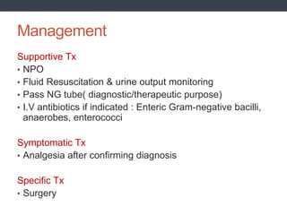 Management
Supportive Tx
• NPO
• Fluid Resuscitation & urine output monitoring
• Pass NG tube( diagnostic/therapeutic purpose)
• I.V antibiotics if indicated : Enteric Gram-negative bacilli,
anaerobes, enterococci
Symptomatic Tx
• Analgesia after confirming diagnosis
Specific Tx
• Surgery
 