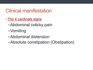 Clinical manifestation
• The 4 cardinals signs
• Abdominal colicky pain
• Vomiting
• Abdominal distension
• Absolute constipation (Obstipation)
 