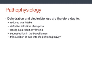 Pathophysiology
• Dehydration and electrolyte loss are therefore due to:
• reduced oral intake
• defective intestinal absorption
• losses as a result of vomiting
• sequestration in the bowel lumen
• transudation of fluid into the peritoneal cavity
 