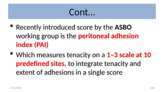 100
Cont…
 Recently introduced score by the ASBO
working group is the peritoneal adhesion
index (PAI)
 Which measures tenacity on a 1–3 scale at 10
predefined sites, to integrate tenacity and
extent of adhesions in a single score
7/14/2025
 