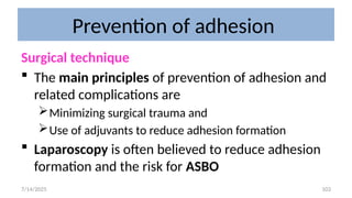 103
Prevention of adhesion
Surgical technique
 The main principles of prevention of adhesion and
related complications are
Minimizing surgical trauma and
Use of adjuvants to reduce adhesion formation
 Laparoscopy is often believed to reduce adhesion
formation and the risk for ASBO
7/14/2025
 