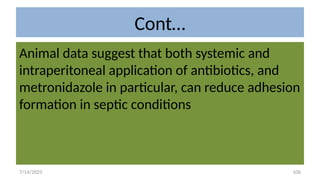 106
Cont…
Animal data suggest that both systemic and
intraperitoneal application of antibiotics, and
metronidazole in particular, can reduce adhesion
formation in septic conditions
7/14/2025
 