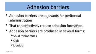 107
Adhesion barriers
 Adhesion barriers are adjuvants for peritoneal
administration
 That can effectively reduce adhesion formation.
 Adhesion barriers are produced in several forms:
Solid membranes
Gels
Liquids
7/14/2025
 
