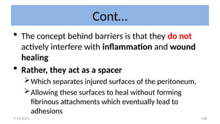 108
Cont…
 The concept behind barriers is that they do not
actively interfere with inflammation and wound
healing
 Rather, they act as a spacer
Which separates injured surfaces of the peritoneum,
Allowing these surfaces to heal without forming
fibrinous attachments which eventually lead to
adhesions
7/14/2025
 