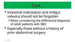 11
Cont…
 Intestinal malrotation and midgut
volvulus should not be forgotten
When considering the differential diagnosis
of adult patients with SBO
 Especially those without a history of
prior abdominal surgery
7/14/2025
 