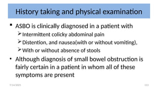 113
History taking and physical examination
 ASBO is clinically diagnosed in a patient with
Intermittent colicky abdominal pain
Distention, and nausea(with or without vomiting),
With or without absence of stools
• Although diagnosis of small bowel obstruction is
fairly certain in a patient in whom all of these
symptoms are present
7/14/2025
 