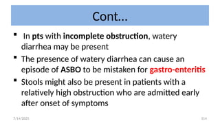 114
Cont…
 In pts with incomplete obstruction, watery
diarrhea may be present
 The presence of watery diarrhea can cause an
episode of ASBO to be mistaken for gastro-enteritis
 Stools might also be present in patients with a
relatively high obstruction who are admitted early
after onset of symptoms
7/14/2025
 